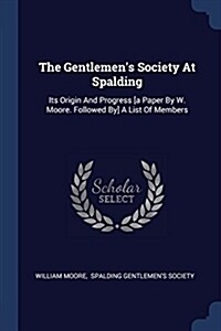 The Gentlemens Society at Spalding: Its Origin and Progress [A Paper by W. Moore. Followed By] a List of Members (Paperback)