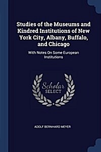 Studies of the Museums and Kindred Institutions of New York City, Albany, Buffalo, and Chicago: With Notes on Some European Institutions (Paperback)