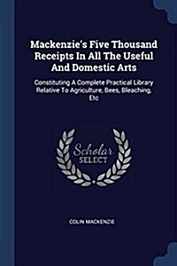 MacKenzies Five Thousand Receipts in All the Useful and Domestic Arts: Constituting a Complete Practical Library Relative to Agriculture, Bees, Bleac (Paperback)