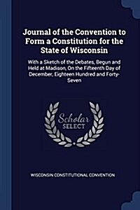 Journal of the Convention to Form a Constitution for the State of Wisconsin: With a Sketch of the Debates, Begun and Held at Madison, on the Fifteenth (Paperback)