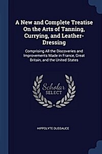 A New and Complete Treatise on the Arts of Tanning, Currying, and Leather-Dressing: Comprising All the Discoveries and Improvements Made in France, Gr (Paperback)