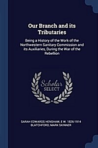 Our Branch and Its Tributaries: Being a History of the Work of the Northwestern Sanitary Commission and Its Auxiliaries, During the War of the Rebelli (Paperback)