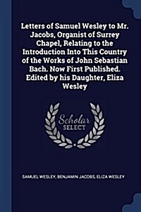 Letters of Samuel Wesley to Mr. Jacobs, Organist of Surrey Chapel, Relating to the Introduction Into This Country of the Works of John Sebastian Bach. (Paperback)