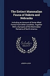 The Extinct Mammalian Fauna of Dakota and Nebraska: Including an Account of Some Allied Forms from Other Localities, Together with a Synopsis of the M (Paperback)