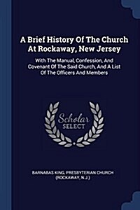 A Brief History of the Church at Rockaway, New Jersey: With the Manual, Confession, and Covenant of the Said Church, and a List of the Officers and Me (Paperback)