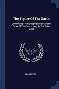 The Figure of the Earth: Determined from Observations Made by Order of the French King, at the Polar Circle (Paperback)