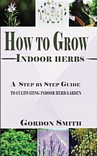 How to Grow Indoor Herbs: A Step by Step Guide to Cultivating Indoor Herb Garden (Paperback)