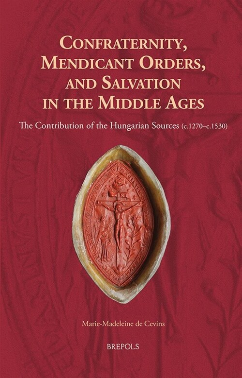 Confraternity, Mendicant Orders, and Salvation in the Middle Ages: The Contribution of the Hungarian Sources (C.1270-C.1530) (Hardcover)