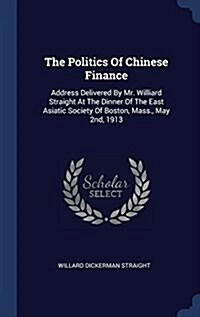 The Politics of Chinese Finance: Address Delivered by Mr. Williard Straight at the Dinner of the East Asiatic Society of Boston, Mass., May 2nd, 1913 (Hardcover)