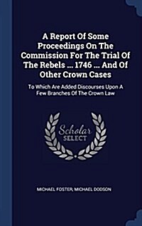 A Report of Some Proceedings on the Commission for the Trial of the Rebels ... 1746 ... and of Other Crown Cases: To Which Are Added Discourses Upon a (Hardcover)