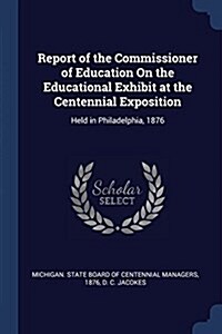 Report of the Commissioner of Education on the Educational Exhibit at the Centennial Exposition: Held in Philadelphia, 1876 (Paperback)