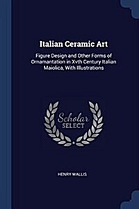 Italian Ceramic Art: Figure Design and Other Forms of Ornamantation in Xvth Century Italian Maiolica, with Illustrations (Paperback)