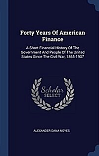 Forty Years of American Finance: A Short Financial History of the Government and People of the United States Since the Civil War, 1865-1907 (Hardcover)