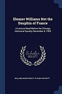 Eleazer Williams Not the Dauphin of France: A Lecture Read Before the Chicago Historical Society December 4, 1902 (Paperback)