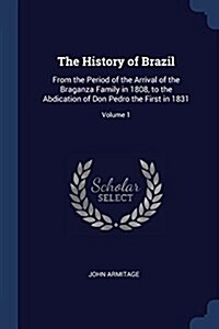 The History of Brazil: From the Period of the Arrival of the Braganza Family in 1808, to the Abdication of Don Pedro the First in 1831; Volum (Paperback)