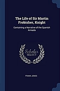 The Life of Sir Martin Frobisher, Knight: Containing a Narrative of the Spanish Armada (Paperback)
