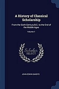 A History of Classical Scholarship: From the Sixth Century B.C. to the End of the Middle Ages; Volume 1 (Paperback)