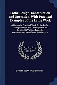 Lathe Design, Construction and Operation, with Practical Examples of the Lathe Work: A Complete Practical Work on the Lathe. Giving Its Orgin and Deve (Paperback)