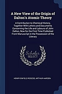 A New View of the Origin of Daltons Atomic Theory: A Contribution to Chemical History, Together with Letters and Documents Concerning the Life and La (Paperback)