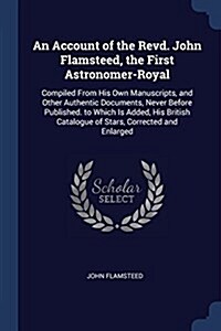 An Account of the Revd. John Flamsteed, the First Astronomer-Royal: Compiled from His Own Manuscripts, and Other Authentic Documents, Never Before Pub (Paperback)