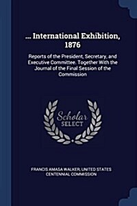 ... International Exhibition, 1876: Reports of the President, Secretary, and Executive Committee. Together with the Journal of the Final Session of th (Paperback)