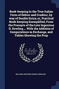 Book-Keeping in the True Italian Form of Debtor and Creditor, by Way of Double Entry; Or, Practical Book-Keeping Exemplified, from the Precepts of the (Paperback)