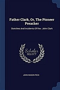 Father Clark, Or, the Pioneer Preacher: Sketches and Incidents of REV. John Clark (Paperback)
