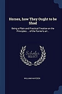 Horses, How They Ought to Be Shod: Being a Plain and Practical Treatise on the Principles ... of the Farriers Art .. (Paperback)