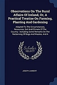 Observations on the Rural Affairs of Ireland, Or, a Practical Treatise on Farming, Planting and Gardening: Adapted to the Circumstances, Resources, So (Paperback)