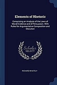 Elements of Rhetoric: Comprising an Analysis of the Laws of Moral Evidence and of Persuasion. with Rules for Argumentative Composition and E (Paperback)