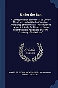 Under the Ban: A Correspondence Between Dr. St. George Mivart and Herbert Cardinal Vaughan, Archbishop of Westminster; Accompanied by (Paperback)