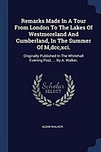 Remarks Made in a Tour from London to the Lakes of Westmoreland and Cumberland, in the Summer of M, DCC, XCI.: Originally Published in the Whitehall E (Paperback)