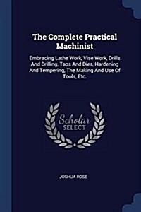 The Complete Practical Machinist: Embracing Lathe Work, Vise Work, Drills and Drilling, Taps and Dies, Hardening and Tempering, the Making and Use of (Paperback)