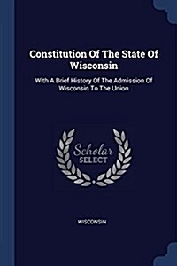 Constitution of the State of Wisconsin: With a Brief History of the Admission of Wisconsin to the Union (Paperback)