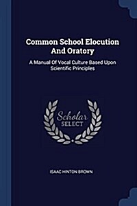 Common School Elocution and Oratory: A Manual of Vocal Culture Based Upon Scientific Principles (Paperback)