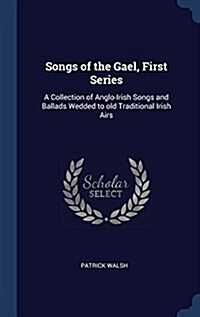 Songs of the Gael, First Series: A Collection of Anglo-Irish Songs and Ballads Wedded to Old Traditional Irish Airs (Hardcover)