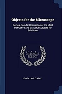 Objects for the Microscope: Being a Popular Description of the Most Instructive and Beautiful Subjects for Exhibition (Paperback)