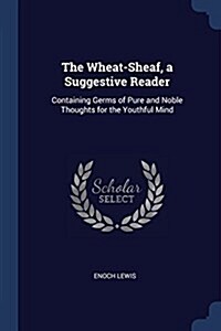 The Wheat-Sheaf, a Suggestive Reader: Containing Germs of Pure and Noble Thoughts for the Youthful Mind (Paperback)