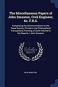 The Miscellaneous Papers of John Smeaton, Civil Engineer, &c. F.R.S.: Comprising His Communications to the Royal Society, Printed in the Philosophical (Paperback)