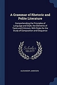 A Grammar of Rhetoric and Polite Literature: Comprehending the Principles of Language and Style; The Elements of Taste and Criticism; With Rules for t (Paperback)