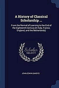 A History of Classical Scholarship ...: From the Revival of Learning to the End of the Eighteenth Century (in Italy, France, England, and the Netherla (Paperback)