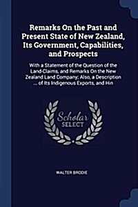 Remarks on the Past and Present State of New Zealand, Its Government, Capabilities, and Prospects: With a Statement of the Question of the Land-Claims (Paperback)