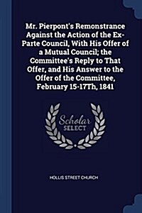 Mr. Pierponts Remonstrance Against the Action of the Ex-Parte Council, with His Offer of a Mutual Council; The Committees Reply to That Offer, and H (Paperback)