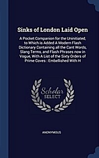 Sinks of London Laid Open: A Pocket Companion for the Uninitiated, to Which Is Added a Modern Flash Dictionary Containing All the Cant Words, Sla (Hardcover)
