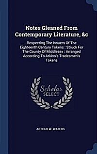 Notes Gleaned from Contemporary Literature, &c: Respecting the Issuers of the Eighteenth Century Tokens: Struck for the County of Middlesex: Arranged (Hardcover)