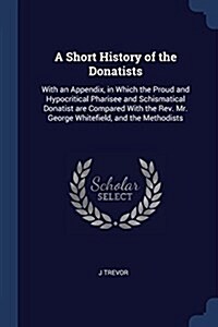 A Short History of the Donatists: With an Appendix, in Which the Proud and Hypocritical Pharisee and Schismatical Donatist Are Compared with the REV. (Paperback)