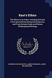 Kants Ethics: The Clavis to an Index. Including Extracts from Several Oriental Sacred Scriptures, and from Certain Greek and Roman P (Paperback)
