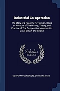 Industrial Co-Operation: The Story of a Peaceful Revolution. Being an Account of the History, Theory, and Practice of the Co-Operative Movement (Paperback)