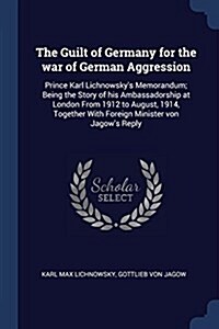 The Guilt of Germany for the War of German Aggression: Prince Karl Lichnowskys Memorandum; Being the Story of His Ambassadorship at London from 1912 (Paperback)