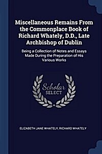 Miscellaneous Remains from the Commonplace Book of Richard Whately, D.D., Late Archbishop of Dublin: Being a Collection of Notes and Essays Made Durin (Paperback)